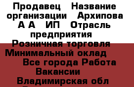 Продавец › Название организации ­ Архипова А.А., ИП › Отрасль предприятия ­ Розничная торговля › Минимальный оклад ­ 6 000 - Все города Работа » Вакансии   . Владимирская обл.,Вязниковский р-н